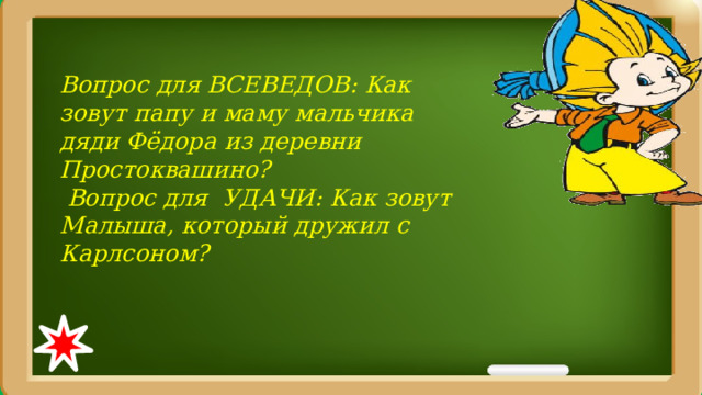 Вопрос для ВСЕВЕДОВ: Как зовут папу и маму мальчика дяди Фёдора из деревни Простоквашино?  Вопрос для УДАЧИ: Как зовут Малыша, который дружил с Карлсоном? 