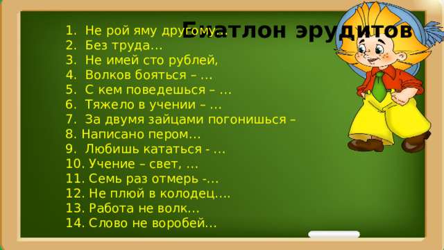 Биатлон эрудитов  1. Не рой яму другому… 2. Без труда… 3. Не имей сто рублей, 4. Волков бояться – … 5. С кем поведешься – … 6. Тяжело в учении – … 7. За двумя зайцами погонишься – 8. Написано пером… 9. Любишь кататься - … 10. Учение – свет, … 11. Семь раз отмерь -… 12. Не плюй в колодец…. 13. Работа не волк… 14. Слово не воробей… 