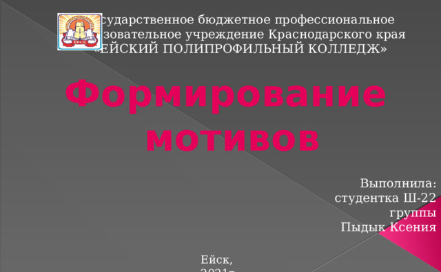 Государственное бюджетное профессиональное  образовательное учреждение Краснодарского края « ЕЙСКИЙ ПОЛИПРОФИЛЬНЫЙ КОЛЛЕДЖ » Формирование  мотивов Выполнила:  студентка Ш-22 группы Пыдык Ксения Ейск, 2021г. 