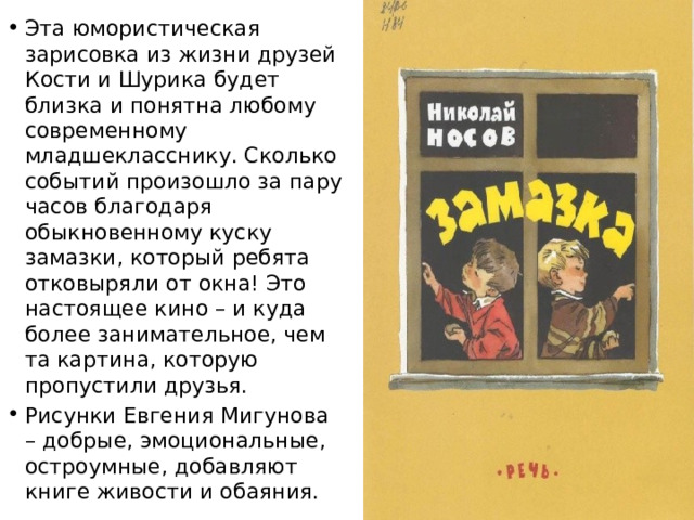 Эта юмористическая зарисовка из жизни друзей Кости и Шурика будет близка и понятна любому современному младшекласснику. Сколько событий произошло за пару часов благодаря обыкновенному куску замазки, который ребята отковыряли от окна! Это настоящее кино – и куда более занимательное, чем та картина, которую пропустили друзья. Рисунки Евгения Мигунова – добрые, эмоциональные, остроумные, добавляют книге живости и обаяния. 