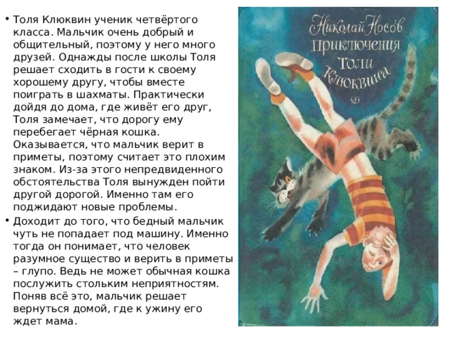 Толя Клюквин ученик четвёртого класса. Мальчик очень добрый и общительный, поэтому у него много друзей. Однажды после школы Толя решает сходить в гости к своему хорошему другу, чтобы вместе поиграть в шахматы. Практически дойдя до дома, где живёт его друг, Толя замечает, что дорогу ему перебегает чёрная кошка. Оказывается, что мальчик верит в приметы, поэтому считает это плохим знаком. Из-за этого непредвиденного обстоятельства Толя вынужден пойти другой дорогой. Именно там его поджидают новые проблемы. Доходит до того, что бедный мальчик чуть не попадает под машину. Именно тогда он понимает, что человек разумное существо и верить в приметы – глупо. Ведь не может обычная кошка послужить стольким неприятностям. Поняв всё это, мальчик решает вернуться домой, где к ужину его ждет мама. 