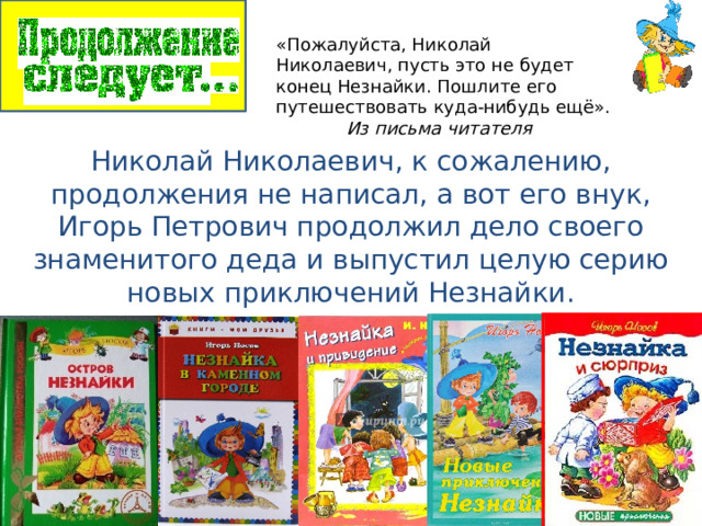 «Пожалуйста, Николай Николаевич, пусть это не будет конец Незнайки. Пошлите его путешествовать куда-нибудь ещё».    Из письма читателя Николай Николаевич, к сожалению, продолжения не написал, а вот его внук, Игорь Петрович продолжил дело своего знаменитого деда и выпустил целую серию новых приключений Незнайки. 