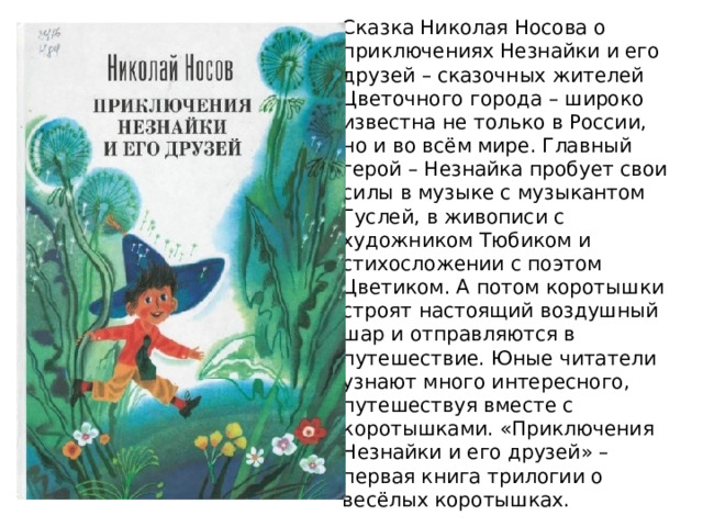 Сказка Николая Носова о приключениях Незнайки и его друзей – сказочных жителей Цветочного города – широко известна не только в России, но и во всём мире. Главный герой – Незнайка пробует свои силы в музыке с музыкантом Гуслей, в живописи с художником Тюбиком и стихосложении с поэтом Цветиком. А потом коротышки строят настоящий воздушный шар и отправляются в путешествие. Юные читатели узнают много интересного, путешествуя вместе с коротышками. «Приключения Незнайки и его друзей» – первая книга трилогии о весёлых коротышках. 