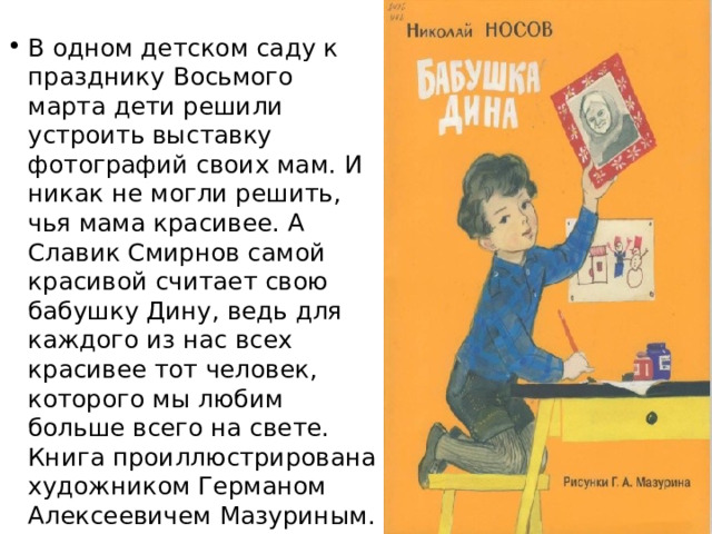 В одном детском саду к празднику Восьмого марта дети решили устроить выставку фотографий своих мам. И никак не могли решить, чья мама красивее. А Славик Смирнов самой красивой считает свою бабушку Дину, ведь для каждого из нас всех красивее тот человек, которого мы любим больше всего на свете. Книга проиллюстрирована художником Германом Алексеевичем Мазуриным. 