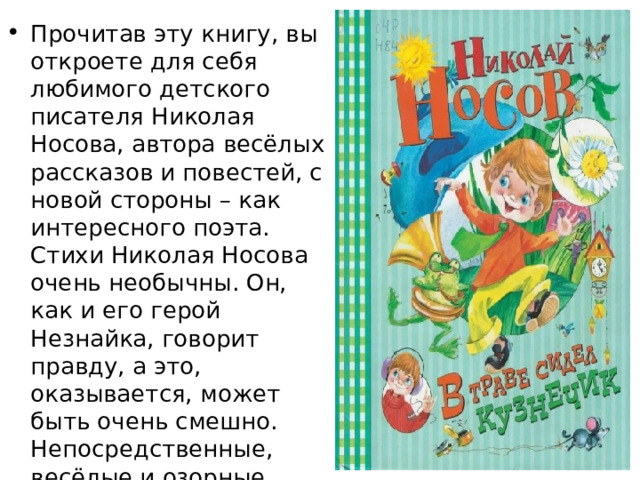 Прочитав эту книгу, вы откроете для себя любимого детского писателя Николая Носова, автора весёлых рассказов и повестей, с новой стороны – как интересного поэта. Стихи Николая Носова очень необычны. Он, как и его герой Незнайка, говорит правду, а это, оказывается, может быть очень смешно. Непосредственные, весёлые и озорные стихи знаменитого классика детской литературы обязательно понравятся маленьким читателям. 
