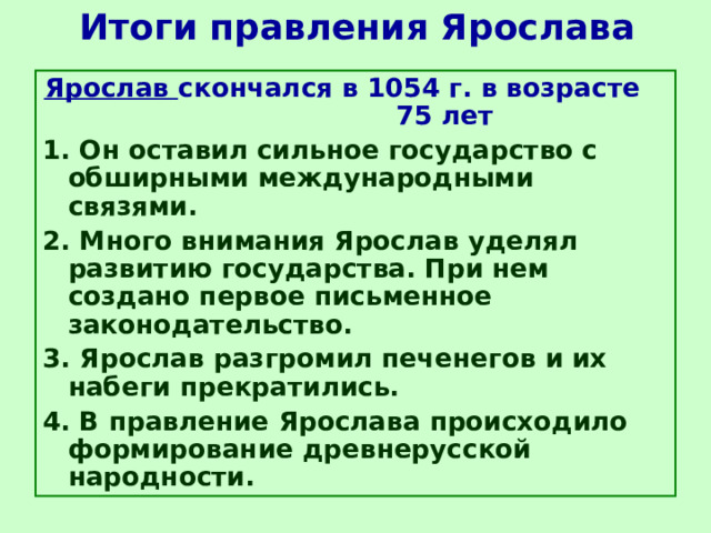 Итоги правления Ярослава Ярослав скончался в 1054 г. в возрасте  75 лет 1. Он оставил сильное государство с обширными международными связями. 2. Много внимания Ярослав уделял развитию государства. При нем создано первое письменное законодательство. 3. Ярослав разгромил печенегов и их набеги прекратились. 4. В правление Ярослава происходило формирование древнерусской народности. 