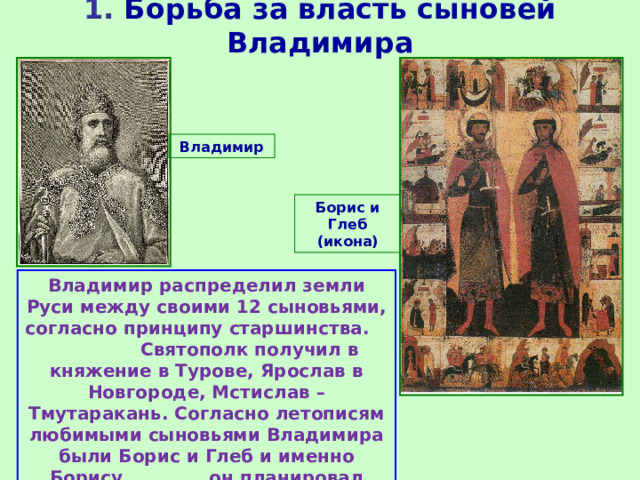 1. Борьба за власть сыновей Владимира Владимир Борис и Глеб (икона) Владимир распределил земли Руси между своими 12 сыновьями, согласно принципу старшинства. Святополк получил в княжение в Турове, Ярослав в Новгороде, Мстислав – Тмутаракань. Согласно летописям любимыми сыновьями Владимира были Борис и Глеб и именно Борису он планировал передать престол. 