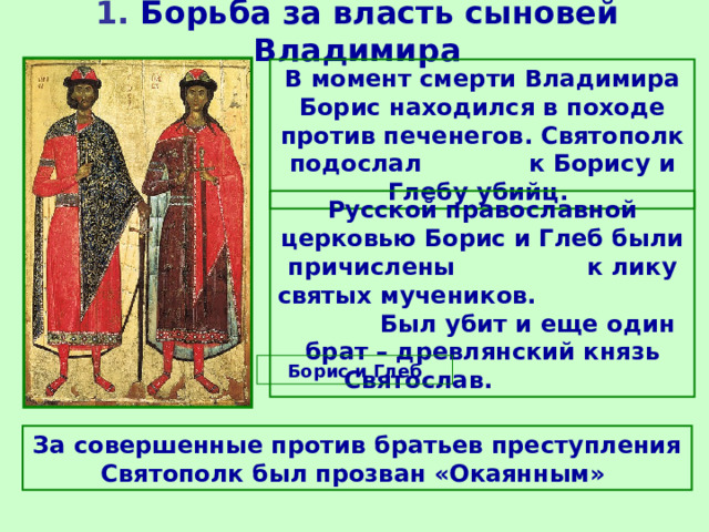 1. Борьба за власть сыновей Владимира В момент смерти Владимира Борис находился в походе против печенегов. Святополк подослал к Борису и Глебу убийц. Русской православной церковью Борис и Глеб были причислены к лику святых мучеников.  Был убит и еще один брат – древлянский князь Святослав.  Борис и Глеб За совершенные против братьев преступления Святополк был прозван «Окаянным» 