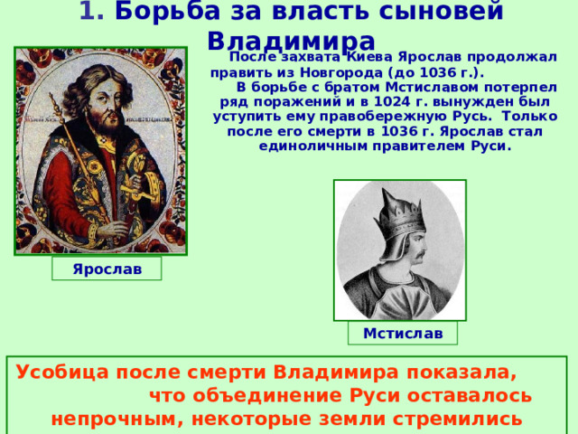 1. Борьба за власть сыновей Владимира  После захвата Киева Ярослав продолжал править из Новгорода (до 1036 г.). В борьбе с братом Мстиславом потерпел ряд поражений и в 1024 г. вынужден был уступить ему правобережную Русь. Только после его смерти в 1036 г. Ярослав стал единоличным правителем Руси. Ярослав Мстислав Усобица после смерти Владимира показала, что объединение Руси оставалось непрочным, некоторые земли стремились отделиться от Киева. 