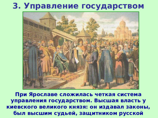 3. Управление государством При Ярославе сложилась четкая система управления государством. Высшая власть у киевского великого князя: он издавал законы, был высшим судьей, защитником русской земли, вел внешнюю политику. 