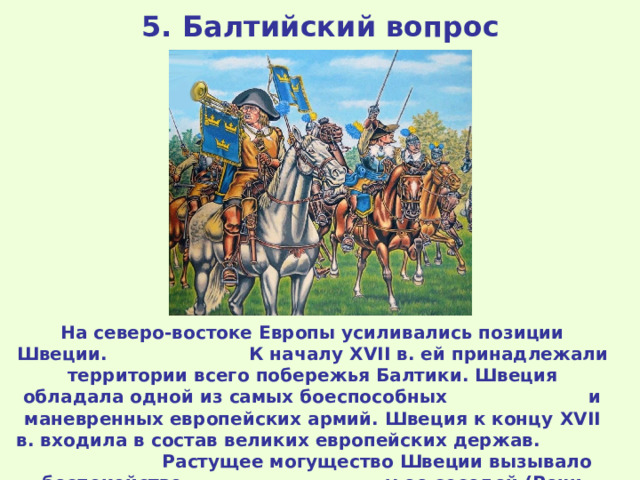 5. Балтийский вопрос На северо-востоке Европы усиливались позиции Швеции. К началу XVII в. ей принадлежали территории всего побережья Балтики. Швеция обладала одной из самых боеспособных и маневренных европейских армий. Швеция к концу XVII в. входила в состав великих европейских держав. Растущее могущество Швеции вызывало беспокойство у ее соседей (Речи Посполитой, Дании, России). 