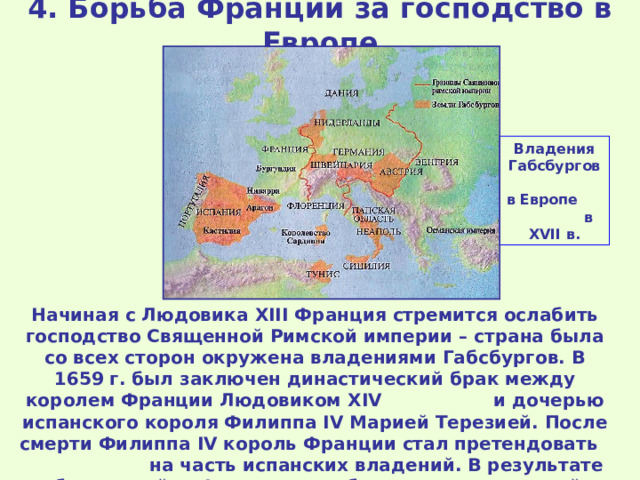 4. Борьба Франции за господство в Европе Владения Габсбургов в Европе в XVII в. Начиная с Людовика XIII Франция стремится ослабить господство Священной Римской империи – страна была со всех сторон окружена владениями Габсбургов. В 1659 г. был заключен династический брак между королем Франции Людовиком XIV и дочерью испанского короля Филиппа IV Марией Терезией. После смерти Филиппа IV король Франции стал претендовать на часть испанских владений. В результате победы в войне Франция приобрела ряд территорий и городов. 