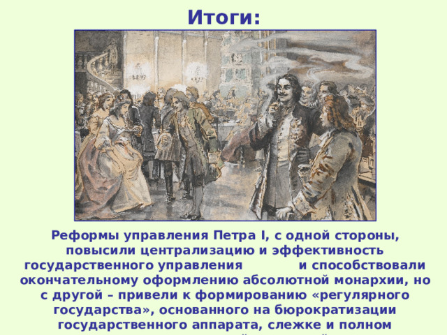 Итоги: Реформы управления Петра I , с одной стороны, повысили централизацию и эффективность государственного управления и способствовали окончательному оформлению абсолютной монархии, но с другой – привели к формированию «регулярного государства», основанного на бюрократизации государственного аппарата, слежке и полном подчинении всех сословий верховной власти. 