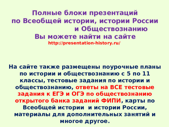 Полные блоки презентаций  по Всеобщей истории, истории России и Обществознанию  Вы можете найти на сайте  http://presentation-history.ru/   На сайте также размещены  поурочные планы по истории и обществознанию с 5 по 11 классы, тестовые задания по истории и обществознанию, ответы на ВСЕ тестовые задания к ЕГЭ и ОГЭ по обществознанию открытого банка заданий ФИПИ , карты по Всеобщей истории и истории России, материалы для дополнительных занятий и многое другое. 