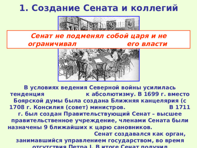 1. Создание Сената и коллегий Сенат не подменял собой царя и не ограничивал его власти В условиях ведения Северной войны усилилась тенденция к абсолютизму. В 1699 г. вместо Боярской думы была создана Ближняя канцелярия (с 1708 г. Консилия (совет) министров. В 1711 г. был создан Правительствующий Сенат – высшее правительственное учреждение, членами Сената были назначены 9 ближайших к царю сановников. Сенат создавался как орган, занимавшийся управлением государством, во время отсутствия Петра I . В итоге Сенат получил законосовещательные, судебные и контролирующие функции. 