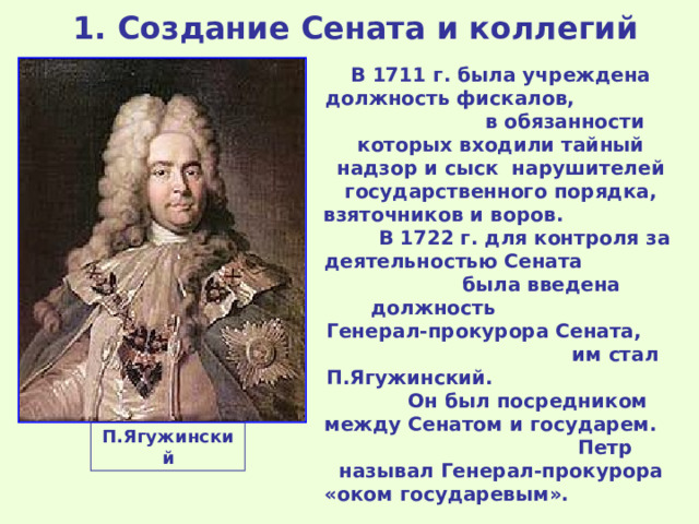  1. Создание Сената и коллегий В 1711 г. была учреждена должность фискалов, в обязанности которых входили тайный надзор и сыск нарушителей государственного порядка, взяточников и воров. В 1722 г. для контроля за деятельностью Сената была введена должность Генерал-прокурора Сената, им стал П.Ягужинский. Он был посредником между Сенатом и государем. Петр называл Генерал-прокурора «оком государевым». П.Ягужинский 