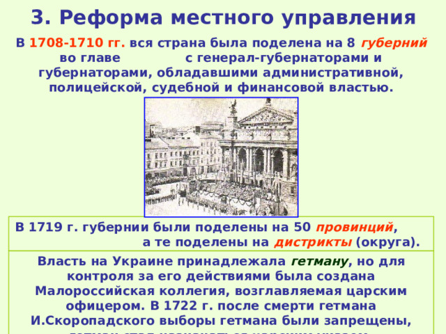 3. Реформа местного управления В 1708-1710 гг. вся страна была поделена на 8 губерний во главе с генерал-губернаторами и губернаторами, обладавшими административной, полицейской, судебной и финансовой властью. В 1719 г. губернии были поделены на 50 провинций , а те поделены на дистрикты (округа). Власть на Украине принадлежала гетману , но для контроля за его действиями была создана Малороссийская коллегия, возглавляемая царским офицером. В 1722 г. после смерти гетмана И.Скоропадского выборы гетмана были запрещены, гетман стал назначаться царским указом. 