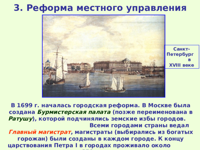 3. Реформа местного управления Санкт-Петербург  в XVIII веке В 1699 г. началась городская реформа. В Москве была создана Бурмистерская палата (позже переименована в Ратушу ), которой подчинялись земские избы городов. Всеми городами страны ведал Главный магистрат , магистраты (выбирались из богатых горожан) были созданы в каждом городе. К концу царствования Петра I в городах проживало около  350 тысяч человек. 