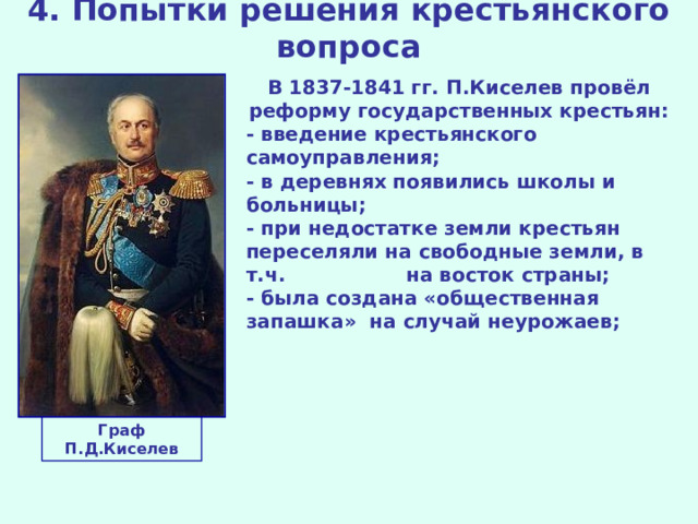 4. Попытки решения крестьянского вопроса В 1837-1841 гг. П.Киселев провёл реформу государственных крестьян: - введение крестьянского самоуправления; - в деревнях появились школы и больницы; - при недостатке земли крестьян переселяли на свободные земли, в т.ч. на восток страны; - была создана «общественная запашка» на случай неурожаев; Граф П.Д.Киселев 