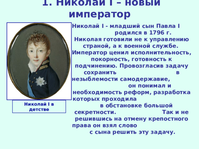  1. Николай I – новый император Николай I - младший сын Павла I родился в 1796 г. Николая готовили не к управлению страной,  а к военной службе. Император ценил исполнительность, покорность, готовность к подчинению.  Провозгласив задачу сохранить в незыблемости самодержавие,  он понимал и необходимость реформ, разработка которых проходила в обстановке большой секретности. Так и не решившись на отмену крепостного права он взял слово с сына решить эту задачу. Николай I в детстве 