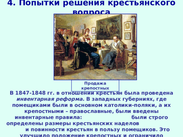 4. Попытки решения крестьянского вопроса Продажа крепостных В 1847-1848 гг. в отношении крестьян была проведена инвентарная реформа . В западных губерниях, где помещиками были в основном католики-поляки, а их крепостными – православные, были введены инвентарные правила: были строго определены размеры крестьянских наделов и повинности крестьян в пользу помещиков. Это улучшило положение крепостных и ограничило произвол помещиков. 