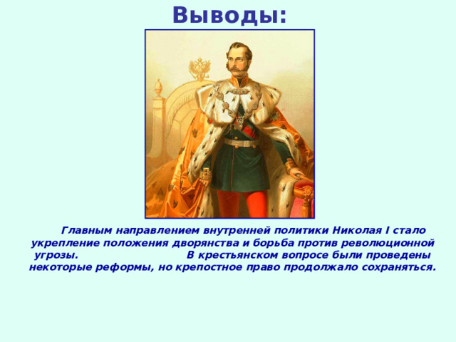 Выводы:  Главным направлением внутренней политики Николая I стало укрепление положения дворянства и борьба против революционной угрозы. В крестьянском вопросе были проведены некоторые реформы, но крепостное право продолжало сохраняться. 