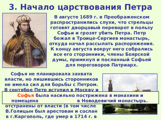 3. Начало царствования Петра В августе 1689 г. в Преображенском распространились слухи, что стрельцы готовят дворцовый переворот в пользу Софьи и грозят убить Петра. Петр бежал в Троице-Сергиев монастырь, откуда начал рассылать распоряжения. К концу августа вокруг него собрались все его сторонники, члены Боярской думы, примкнул и посланный Софьей для переговоров Патриарх. Софья не планировала захвата власти, но лишившись сторонников не имела сил для борьбы с Петром. В сентябре Петр вступил в Москву и объявил об окончании регентства Софьи. Её сторонники были отстранены от власти (в том числе В.Голицын был арестован и сослан в г.Каргополь, где умер в 1714 г. в полной нищете). Софья была насильно пострижена в монахини и помещена в Новодевичий монастырь. 