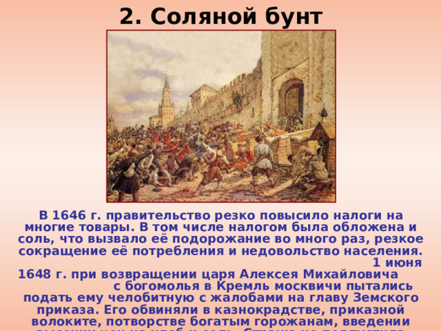 2. Соляной бунт В 1646 г. правительство резко повысило налоги на многие товары. В том числе налогом была обложена и соль, что вызвало её подорожание во много раз, резкое сокращение её потребления и недовольство населения. 1 июня 1648 г. при возвращении царя Алексея Михайловича с богомолья в Кремль москвичи пытались подать ему челобитную с жалобами на главу Земского приказа. Его обвиняли в казнокрадстве, приказной волоките, потворстве богатым горожанам, введении высоких цен на хлеб и соль. Стража не подпустила челобитчиков к царю и жалоба не была подана. 