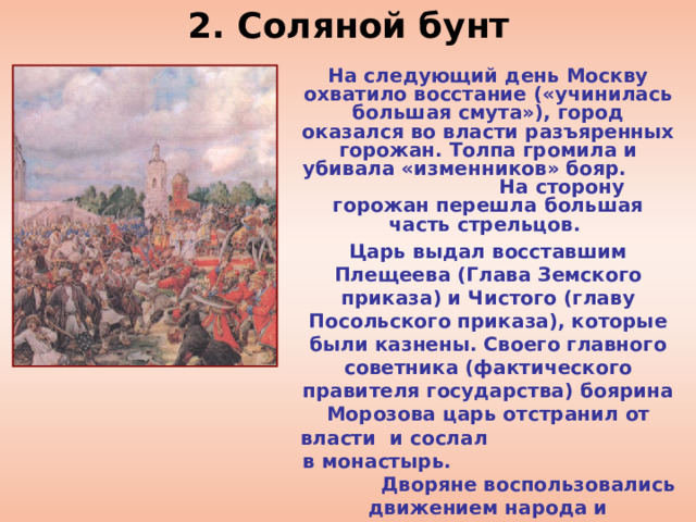 2. Соляной бунт На следующий день Москву охватило восстание («учинилась большая смута»), город оказался во власти разъяренных горожан. Толпа громила и убивала «изменников» бояр. На сторону горожан перешла большая часть стрельцов. Царь выдал восставшим Плещеева (Глава Земского приказа) и Чистого (главу Посольского приказа), которые были казнены. Своего главного советника (фактического правителя государства) боярина Морозова царь отстранил от власти и сослал в монастырь. Дворяне воспользовались движением народа и потребовали от царя упорядочить законы и судебную систему, подготовить новое Соборное уложение, созвать Земский собор.  