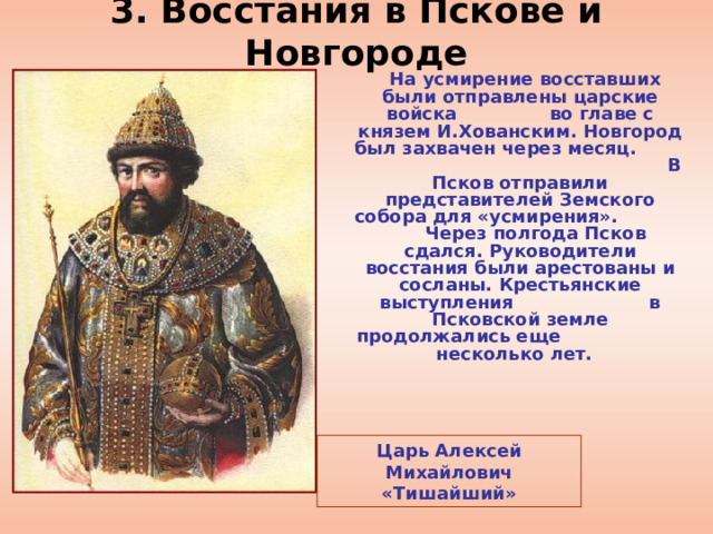 3. Восстания в Пскове и Новгороде  На усмирение восставших были отправлены царские войска во главе с князем И.Хованским. Новгород был захвачен через месяц. В Псков отправили представителей Земского собора для «усмирения». Через полгода Псков сдался. Руководители восстания были арестованы и сосланы. Крестьянские выступления в Псковской земле продолжались еще несколько лет.  Царь Алексей Михайлович «Тишайший» 