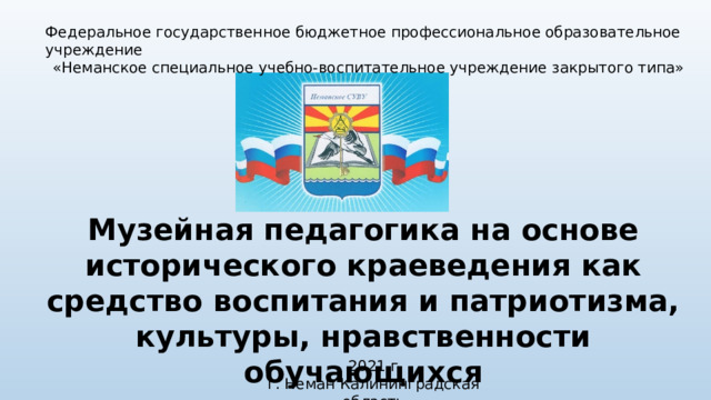 Федеральное государственное бюджетное профессиональное образовательное учреждение «Неманское специальное учебно-воспитательное учреждение закрытого типа» Музейная педагогика на основе исторического краеведения как средство воспитания и патриотизма, культуры, нравственности обучающихся 2021 г г. Неман Калининградская область 