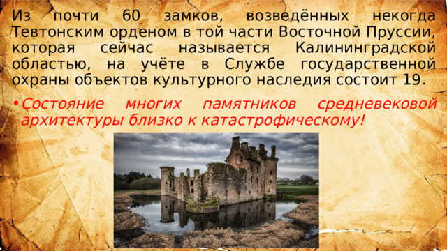 Из почти 60 замков, возведённых некогда Тевтонским орденом в той части Восточной Пруссии, которая сейчас называется Калининградской областью, на учёте в Службе государственной охраны объектов культурного наследия состоит 19. Состояние многих памятников средневековой архитектуры близко к катастрофическому!  