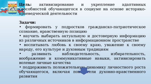 Цель: активизирование и укрепление адаптивных способностей обучающегося в социуме на основе историко-краеведческой деятельности  Задачи:  формировать у подростков гражданско-патриотическое сознание, нравственную позицию  научить выбирать актуальную и достоверную информацию из различных источников в информационном пространстве  воспитывать любовь к своему краю, уважение к своему народу, его культуре и духовным традициям  развивать наблюдательность, избирательность, воображение и коммуникативные навыки, активизировать волевые личные качества  поддерживать положительную динамику личностного роста обучающегося, включая показатели духовно-нравственного развития Результаты деятельности: формирование базовых знаний, умений и навыков, необходимых для успешной социальной адаптации обучающегося 