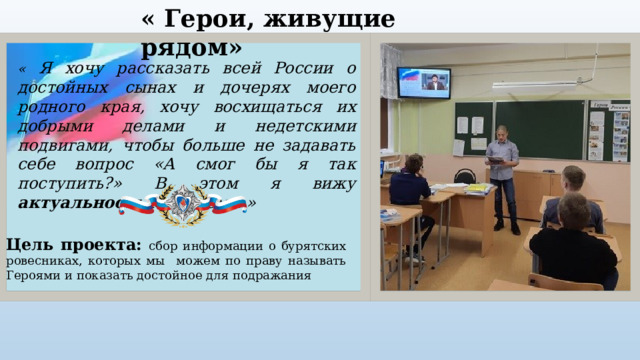 « Герои, живущие рядом» « Я хочу рассказать всей России о достойных сынах и дочерях моего родного края, хочу восхищаться их добрыми делами и недетскими подвигами, чтобы больше не задавать себе вопрос «А смог бы я так поступить?» В этом я вижу актуальность моей темы.» Цель проекта:  сбор информации о бурятских ровесниках, которых мы можем по праву называть Героями и показать достойное для подражания 