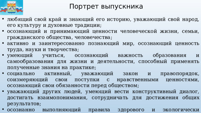 Портрет выпускника любящий свой край и знающий его историю, уважающий свой народ, его культуру и духовные традиции; осознающий и принимающий ценности человеческой жизни, семьи, гражданского общества, человечества; активно и заинтересованно познающий мир, осознающий ценность труда, науки и творчества; умеющий учиться, осознающий важность образования и самообразования для жизни и деятельности, способный применять полученные знания на практике; социально активный, уважающий закон и правопорядок, соизмеряющий свои поступки с нравственными ценностями, осознающий свои обязанности перед обществом; уважающий других людей, умеющий вести конструктивный диалог, достигать взаимопонимания, сотрудничать для достижения общих результатов; осознанно выполняющий правила здорового и экологически целесообразного образа жизни, безопасного для человека и окружающей его среды; ориентирующийся в мире профессий, понимающий значение профессиональной деятельности для человека в интересах устойчивого развития общества и природы. 