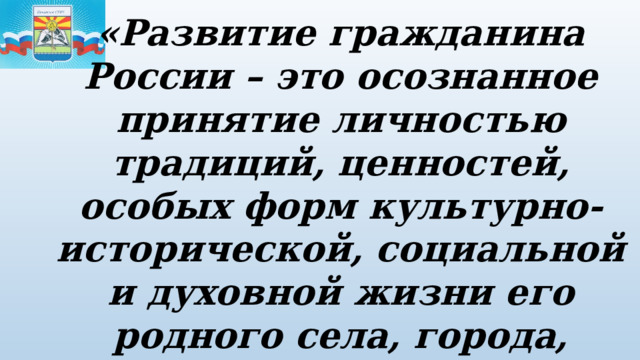 «Развитие гражданина России – это осознанное принятие личностью традиций, ценностей, особых форм культурно-исторической, социальной и духовной жизни его родного села, города, района, области, края, республики» 