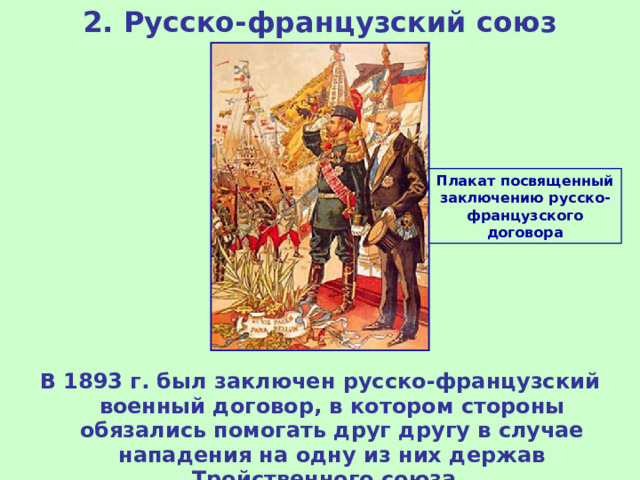 2. Русско-французский союз Плакат посвященный заключению русско-французского договора В 1893 г. был заключен русско-французский военный договор, в котором стороны обязались помогать друг другу в случае нападения на одну из них держав Тройственного союза. 