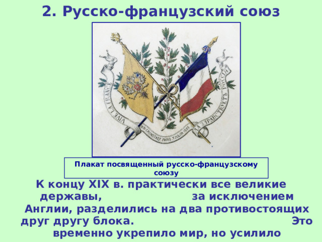 2. Русско-французский союз Плакат посвященный русско-французскому союзу К концу XIX в. практически все великие державы, за исключением Англии, разделились на два противостоящих друг другу блока. Это временно укрепило мир, но усилило существовавшие противоречия. 