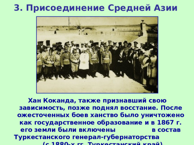 3. Присоединение Средней Азии Хан Коканда, также признавший свою зависимость, позже поднял восстание. После ожесточенных боев ханство было уничтожено как государственное образование и в 1867 г. его земли были включены в состав Туркестанского генерал-губернаторства (с 1880-х гг. Туркестанский край). 