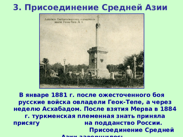 3. Присоединение Средней Азии В январе 1881 г. после ожесточенного боя русские войска овладели Геок-Тепе, а через неделю Асхабадом. После взятия Мерва в 1884 г. туркменская племенная знать приняла присягу на подданство России. Присоединение Средней Азии завершилось. 