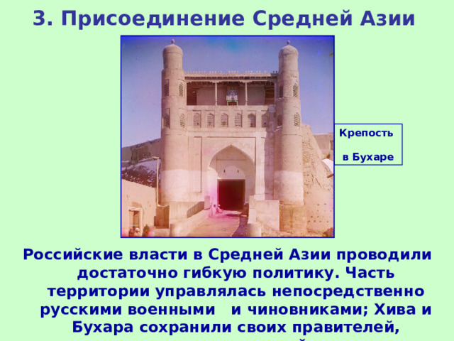3. Присоединение Средней Азии Крепость в Бухаре Российские власти в Средней Азии проводили достаточно гибкую политику. Часть территории управлялась непосредственно русскими военными и чиновниками; Хива и Бухара сохранили своих правителей, поставленных под строгий контроль. 