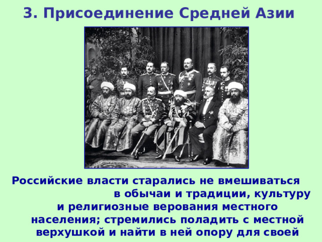 3. Присоединение Средней Азии Российские власти старались не вмешиваться в обычаи и традиции, культуру и религиозные верования местного населения; стремились поладить с местной верхушкой и найти в ней опору для своей политики. 