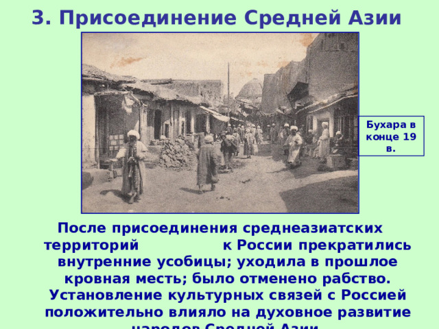 3. Присоединение Средней Азии Бухара в конце 19 в. После присоединения среднеазиатских территорий к России прекратились внутренние усобицы; уходила в прошлое кровная месть; было отменено рабство. Установление культурных связей с Россией положительно влияло на духовное развитие народов Средней Азии. 