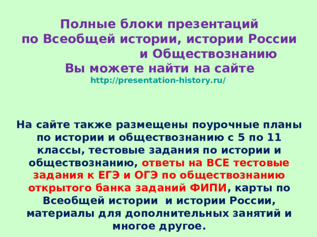 Полные блоки презентаций  по Всеобщей истории, истории России и Обществознанию  Вы можете найти на сайте  http://presentation-history.ru/   На сайте также размещены  поурочные планы по истории и обществознанию с 5 по 11 классы, тестовые задания по истории и обществознанию, ответы на ВСЕ тестовые задания к ЕГЭ и ОГЭ по обществознанию открытого банка заданий ФИПИ , карты по Всеобщей истории и истории России, материалы для дополнительных занятий и многое другое. 
