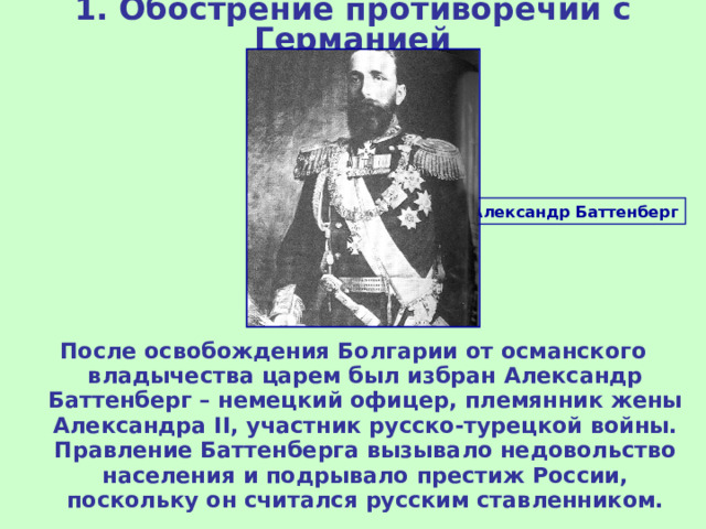 1. Обострение противоречий с Германией Александр Баттенберг После освобождения Болгарии от османского владычества царем был избран Александр Баттенберг – немецкий офицер, племянник жены Александра II , участник русско-турецкой войны. Правление Баттенберга вызывало недовольство населения и подрывало престиж России, поскольку он считался русским ставленником. 