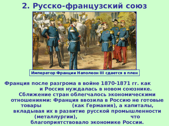 2. Русско-французский союз Император Франции Наполеон III сдается в плен Франция после разгрома в войне 1870-1871 гг. как и Россия нуждалась в новом союзнике. Сближение стран облегчалось экономическими отношениями: Франция ввозила в Россию не готовые товары (как Германия), а капиталы, вкладывая их в развитие русской промышленности (металлургии), что благоприятствовало экономике России. 