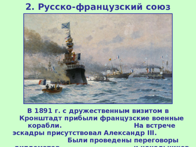 2. Русско-французский союз В 1891 г. с дружественным визитом в Кронштадт прибыли французские военные корабли. На встрече эскадры присутствовал Александр III . Были проведены переговоры дипломатов и начальников генеральных штабов. 