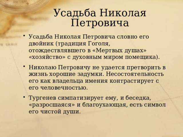 Усадьба Николая Петровича Усадьба Николая Петровича словно его двойник (традиция Гоголя, отождествлявшего в «Мертвых душах» «хозяйство» с духовным миром помещика). Николаю Петровичу не удается претворить в жизнь хорошие задумки. Несостоятельность его как владельца имения контрастирует с его человечностью. Тургенев симпатизирует ему, и беседка, «разросшаяся» и благоухающая, есть символ его чистой души. 