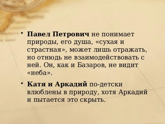 Павел Петрович не понимает природы, его душа, «сухая и страстная», может лишь отражать, но отнюдь не взаимодействовать с ней. Он, как и Базаров, не видит «неба». Катя и Аркадий по-детски влюблены в природу, хотя Аркадий и пытается это скрыть. 