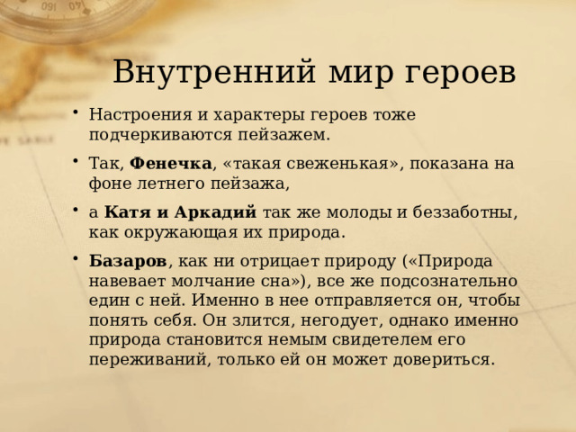 Внутренний мир героев Настроения и характеры героев тоже подчеркиваются пейзажем. Так, Фенечка , «такая свеженькая», показана на фоне летнего пейзажа, а Катя и Аркадий так же молоды и беззаботны, как окружающая их природа. Базаров , как ни отрицает природу («Природа навевает молчание сна»), все же подсознательно един с ней. Именно в нее отправляется он, чтобы понять себя. Он злится, негодует, однако именно природа становится немым свидетелем его переживаний, только ей он может довериться. 